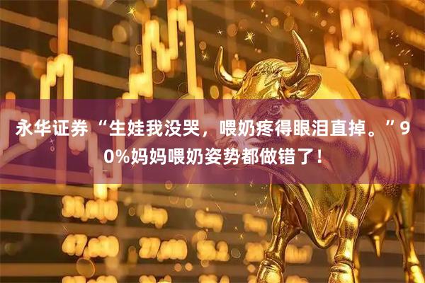 永华证券 “生娃我没哭，喂奶疼得眼泪直掉。”90%妈妈喂奶姿势都做错了！