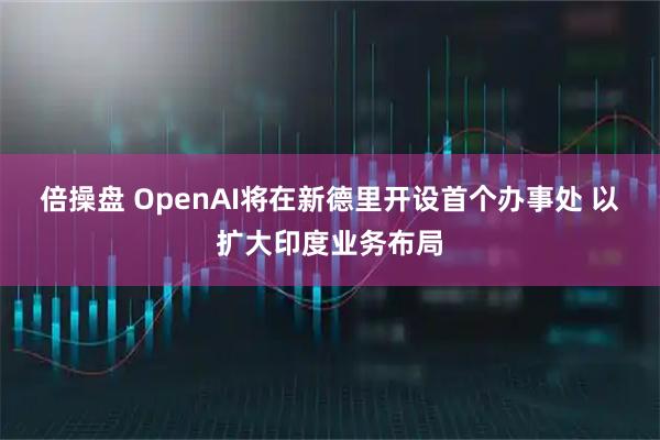 倍操盘 OpenAI将在新德里开设首个办事处 以扩大印度业务布局