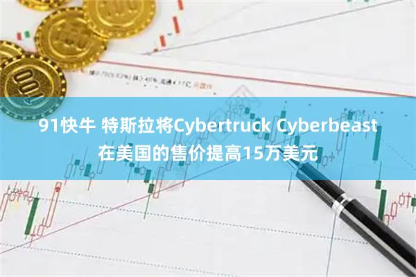91快牛 特斯拉将Cybertruck Cyberbeast在美国的售价提高15万美元