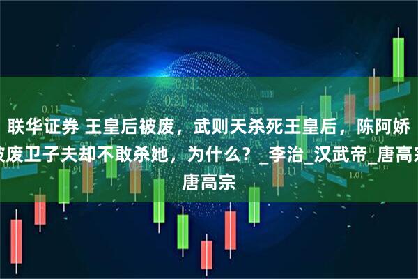 联华证券 王皇后被废，武则天杀死王皇后，陈阿娇被废卫子夫却不敢杀她，为什么？_李治_汉武帝_唐高宗