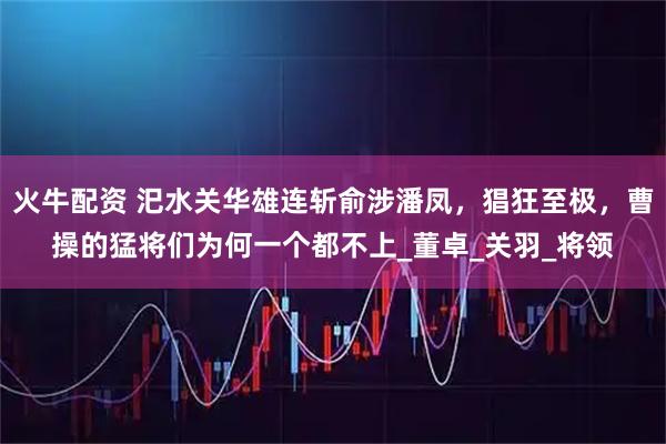 火牛配资 汜水关华雄连斩俞涉潘凤，猖狂至极，曹操的猛将们为何一个都不上_董卓_关羽_将领