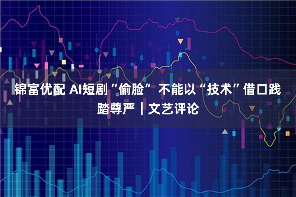 锦富优配 AI短剧“偷脸” 不能以“技术”借口践踏尊严｜文艺评论