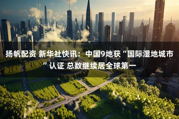 扬帆配资 新华社快讯：中国9地获“国际湿地城市”认证 总数继续居全球第一