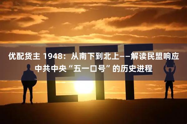 优配货主 1948：从南下到北上——解读民盟响应中共中央“五一口号”的历史进程