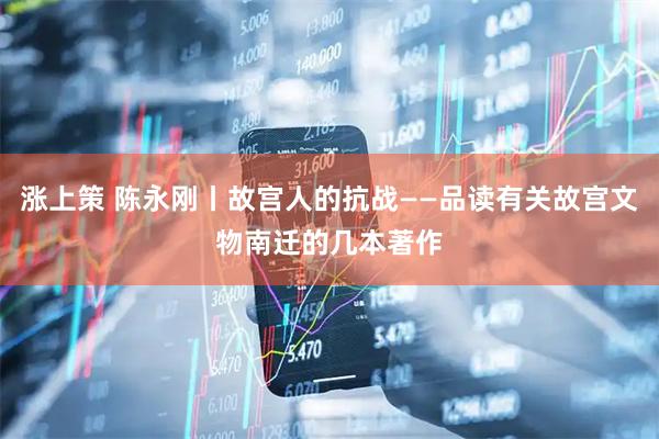 涨上策 陈永刚丨故宫人的抗战——品读有关故宫文物南迁的几本著作