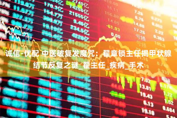 诚信-优配 中医破复发魔咒：翟章锁主任揭甲状腺结节反复之谜_翟主任_疾病_手术