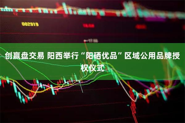 创赢盘交易 阳西举行“阳硒优品”区域公用品牌授权仪式