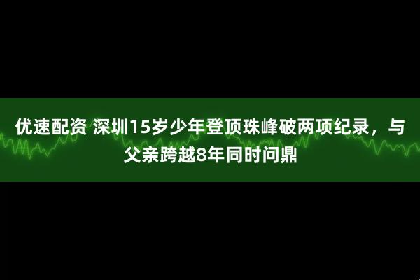 优速配资 深圳15岁少年登顶珠峰破两项纪录，与父亲跨越8年同时问鼎