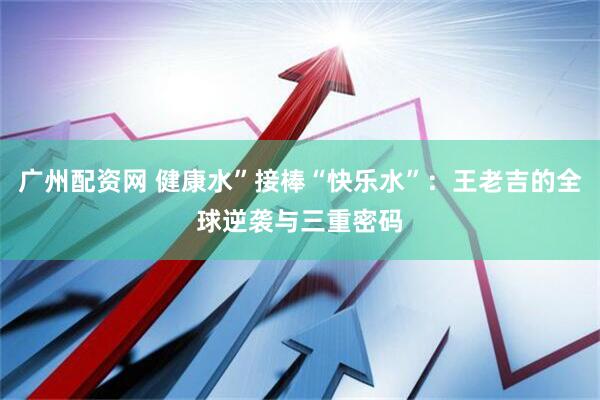 广州配资网 健康水”接棒“快乐水”：王老吉的全球逆袭与三重密码