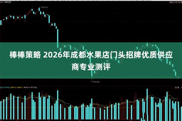 棒棒策略 2026年成都水果店门头招牌优质供应商专业测评