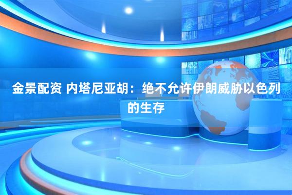 金景配资 内塔尼亚胡：绝不允许伊朗威胁以色列的生存