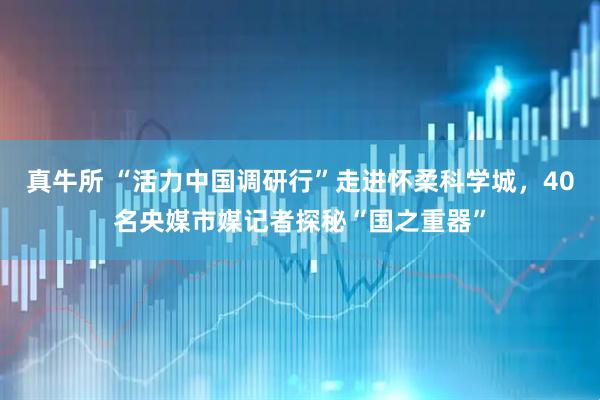 真牛所 “活力中国调研行”走进怀柔科学城，40名央媒市媒记者探秘“国之重器”