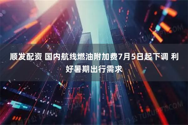 顺发配资 国内航线燃油附加费7月5日起下调 利好暑期出行需求